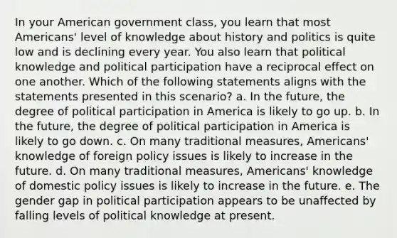 In your American government class, you learn that most Americans' level of knowledge about history and politics is quite low and is declining every year. You also learn that political knowledge and political participation have a reciprocal effect on one another. Which of the following statements aligns with the statements presented in this scenario? a. In the future, the degree of political participation in America is likely to go up. b. In the future, the degree of political participation in America is likely to go down. c. On many traditional measures, Americans' knowledge of foreign policy issues is likely to increase in the future. d. On many traditional measures, Americans' knowledge of domestic policy issues is likely to increase in the future. e. The gender gap in political participation appears to be unaffected by falling levels of political knowledge at present.