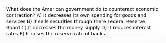 What does the American government do to counteract economic contraction? A) It decreases its own spending for goods and services B) It sells securities through there Federal Reserve Board C) It decreases the money supply D) It reduces interest rates E) It raises the reserve rate of banks