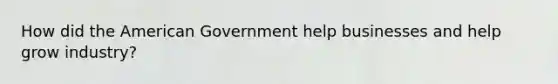 How did the American Government help businesses and help grow industry?