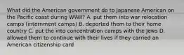 What did the American government do to Japanese American on the Pacific coast during WWII? A. put them into war relocation camps (internment camps) B. deported them to their home country C. put the into concentration camps with the Jews D. allowed them to continue with their lives if they carried an American citizenship card