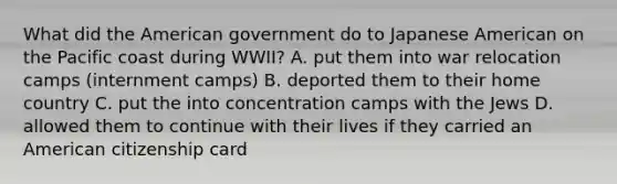 What did the American government do to Japanese American on the Pacific coast during WWII? A. put them into war relocation camps (internment camps) B. deported them to their home country C. put the into concentration camps with the Jews D. allowed them to continue with their lives if they carried an American citizenship card