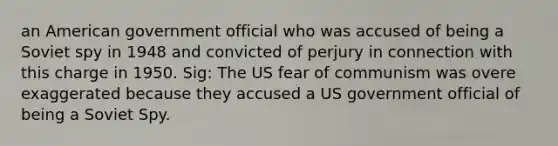 an American government official who was accused of being a Soviet spy in 1948 and convicted of perjury in connection with this charge in 1950. Sig: The US fear of communism was overe exaggerated because they accused a US government official of being a Soviet Spy.