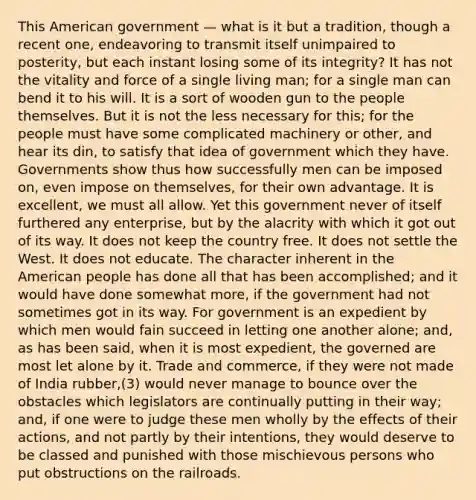 This American government — what is it but a tradition, though a recent one, endeavoring to transmit itself unimpaired to posterity, but each instant losing some of its integrity? It has not the vitality and force of a single living man; for a single man can bend it to his will. It is a sort of wooden gun to the people themselves. But it is not the less necessary for this; for the people must have some complicated machinery or other, and hear its din, to satisfy that idea of government which they have. Governments show thus how successfully men can be imposed on, even impose on themselves, for their own advantage. It is excellent, we must all allow. Yet this government never of itself furthered any enterprise, but by the alacrity with which it got out of its way. It does not keep the country free. It does not settle the West. It does not educate. The character inherent in the American people has done all that has been accomplished; and it would have done somewhat more, if the government had not sometimes got in its way. For government is an expedient by which men would fain succeed in letting one another alone; and, as has been said, when it is most expedient, the governed are most let alone by it. Trade and commerce, if they were not made of India rubber,(3) would never manage to bounce over the obstacles which legislators are continually putting in their way; and, if one were to judge these men wholly by the effects of their actions, and not partly by their intentions, they would deserve to be classed and punished with those mischievous persons who put obstructions on the railroads.