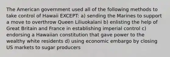 The American government used all of the following methods to take control of Hawaii EXCEPT: a) sending the Marines to support a move to overthrow Queen Liliuokalani b) enlisting the help of Great Britain and France in establishing imperial control c) endorsing a Hawaiian constitution that gave power to the wealthy white residents d) using economic embargo by closing US markets to sugar producers