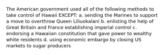 The American government used all of the following methods to take control of Hawaii EXCEPT: a. sending the Marines to support a move to overthrow Queen Liliuokalani b. enlisting the help of Great Britain and France establishing imperial control c. endorsing a Hawaiian constitution that gave power to wealthy white residents d. using economic embargo by closing US markets to sugar producers