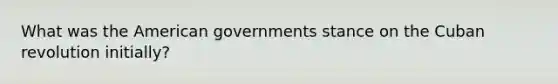 What was the American governments stance on the Cuban revolution initially?