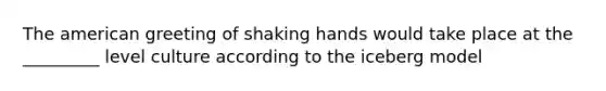 The american greeting of shaking hands would take place at the _________ level culture according to the iceberg model