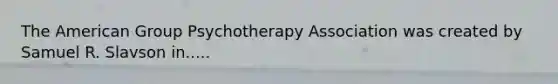 The American Group Psychotherapy Association was created by Samuel R. Slavson in.....