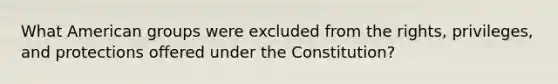 What American groups were excluded from the rights, privileges, and protections offered under the Constitution?