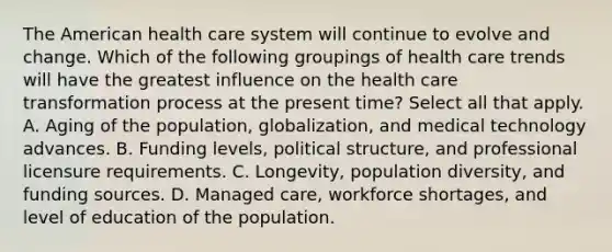 The American health care system will continue to evolve and change. Which of the following groupings of health care trends will have the greatest influence on the health care transformation process at the present time? Select all that apply. A. Aging of the population, globalization, and medical technology advances. B. Funding levels, political structure, and professional licensure requirements. C. Longevity, population diversity, and funding sources. D. Managed care, workforce shortages, and level of education of the population.