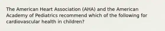 The American Heart Association (AHA) and the American Academy of Pediatrics recommend which of the following for cardiovascular health in children?