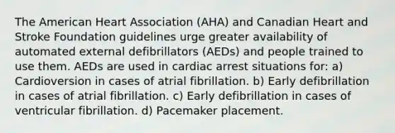 The American Heart Association (AHA) and Canadian Heart and Stroke Foundation guidelines urge greater availability of automated external defibrillators (AEDs) and people trained to use them. AEDs are used in cardiac arrest situations for: a) Cardioversion in cases of atrial fibrillation. b) Early defibrillation in cases of atrial fibrillation. c) Early defibrillation in cases of ventricular fibrillation. d) Pacemaker placement.