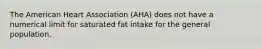 The American Heart Association (AHA) does not have a numerical limit for saturated fat intake for the general population.