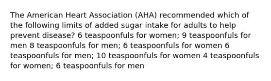 The American Heart Association (AHA) recommended which of the following limits of added sugar intake for adults to help prevent disease? 6 teaspoonfuls for women; 9 teaspoonfuls for men 8 teaspoonfuls for men; 6 teaspoonfuls for women 6 teaspoonfuls for men; 10 teaspoonfuls for women 4 teaspoonfuls for women; 6 teaspoonfuls for men