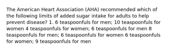 The American Heart Association (AHA) recommended which of the following limits of added sugar intake for adults to help prevent disease? 1. 6 teaspoonfuls for men; 10 teaspoonfuls for women 4 teaspoonfuls for women; 6 teaspoonfuls for men 8 teaspoonfuls for men; 6 teaspoonfuls for women 6 teaspoonfuls for women; 9 teaspoonfuls for men