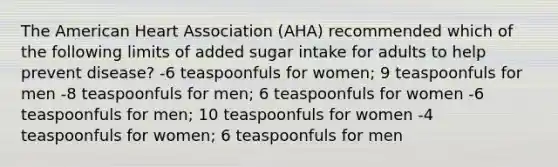 The American Heart Association (AHA) recommended which of the following limits of added sugar intake for adults to help prevent disease? -6 teaspoonfuls for women; 9 teaspoonfuls for men -8 teaspoonfuls for men; 6 teaspoonfuls for women -6 teaspoonfuls for men; 10 teaspoonfuls for women -4 teaspoonfuls for women; 6 teaspoonfuls for men