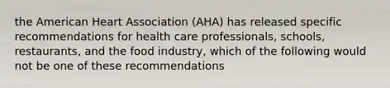 the American Heart Association (AHA) has released specific recommendations for health care professionals, schools, restaurants, and the food industry, which of the following would not be one of these recommendations