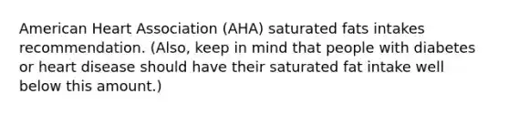 American Heart Association (AHA) saturated fats intakes recommendation. (Also, keep in mind that people with diabetes or heart disease should have their saturated fat intake well below this amount.)