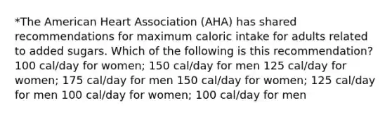 *The American Heart Association (AHA) has shared recommendations for maximum caloric intake for adults related to added sugars. Which of the following is this recommendation? 100 cal/day for women; 150 cal/day for men 125 cal/day for women; 175 cal/day for men 150 cal/day for women; 125 cal/day for men 100 cal/day for women; 100 cal/day for men