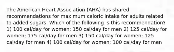 The American Heart Association (AHA) has shared recommendations for maximum caloric intake for adults related to added sugars. Which of the following is this recommendation? 1) 100 cal/day for women; 150 cal/day for men 2) 125 cal/day for women; 175 cal/day for men 3) 150 cal/day for women; 125 cal/day for men 4) 100 cal/day for women; 100 cal/day for men