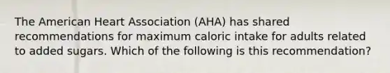 The American Heart Association (AHA) has shared recommendations for maximum caloric intake for adults related to added sugars. Which of the following is this recommendation?