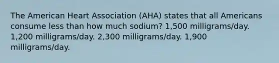 The American Heart Association (AHA) states that all Americans consume less than how much sodium? 1,500 milligrams/day. 1,200 milligrams/day. 2,300 milligrams/day. 1,900 milligrams/day.