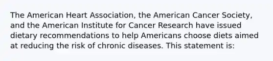 The American Heart Association, the American Cancer Society, and the American Institute for Cancer Research have issued dietary recommendations to help Americans choose diets aimed at reducing the risk of chronic diseases. This statement is: