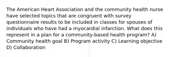 The American Heart Association and the community health nurse have selected topics that are congruent with survey questionnaire results to be included in classes for spouses of individuals who have had a myocardial infarction. What does this represent in a plan for a community-based health program? A) Community health goal B) Program activity C) Learning objective D) Collaboration