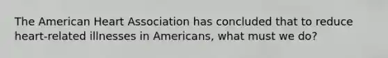 The American Heart Association has concluded that to reduce heart-related illnesses in Americans, what must we do?