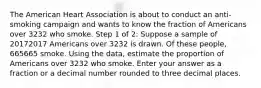 The American Heart Association is about to conduct an anti-smoking campaign and wants to know the fraction of Americans over 3232 who smoke. Step 1 of 2: Suppose a sample of 20172017 Americans over 3232 is drawn. Of these people, 665665 smoke. Using the data, estimate the proportion of Americans over 3232 who smoke. Enter your answer as a fraction or a decimal number rounded to three decimal places.