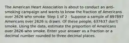 The American Heart Association is about to conduct an anti-smoking campaign and wants to know the fraction of Americans over 2626 who smoke. Step 1 of 2 : Suppose a sample of 897897 Americans over 2626 is drawn. Of these people, 637637 don't smoke. Using the data, estimate the proportion of Americans over 2626 who smoke. Enter your answer as a fraction or a decimal number rounded to three decimal places.