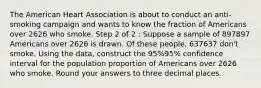 The American Heart Association is about to conduct an anti-smoking campaign and wants to know the fraction of Americans over 2626 who smoke. Step 2 of 2 : Suppose a sample of 897897 Americans over 2626 is drawn. Of these people, 637637 don't smoke. Using the data, construct the 95%95% confidence interval for the population proportion of Americans over 2626 who smoke. Round your answers to three decimal places.