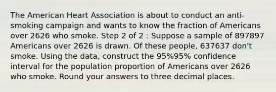 The American Heart Association is about to conduct an anti-smoking campaign and wants to know the fraction of Americans over 2626 who smoke. Step 2 of 2 : Suppose a sample of 897897 Americans over 2626 is drawn. Of these people, 637637 don't smoke. Using the data, construct the 95%95% confidence interval for the population proportion of Americans over 2626 who smoke. Round your answers to three decimal places.