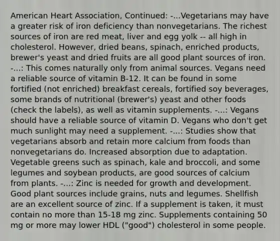 American Heart Association, Continued: -...Vegetarians may have a greater risk of iron deficiency than nonvegetarians. The richest sources of iron are red meat, liver and egg yolk -- all high in cholesterol. However, dried beans, spinach, enriched products, brewer's yeast and dried fruits are all good plant sources of iron. -...: This comes naturally only from animal sources. Vegans need a reliable source of vitamin B-12. It can be found in some fortified (not enriched) breakfast cereals, fortified soy beverages, some brands of nutritional (brewer's) yeast and other foods (check the labels), as well as vitamin supplements. -...: Vegans should have a reliable source of vitamin D. Vegans who don't get much sunlight may need a supplement. -...: Studies show that vegetarians absorb and retain more calcium from foods than nonvegetarians do. Increased absorption due to adaptation. Vegetable greens such as spinach, kale and broccoli, and some legumes and soybean products, are good sources of calcium from plants. -...: Zinc is needed for growth and development. Good plant sources include grains, nuts and legumes. Shellfish are an excellent source of zinc. If a supplement is taken, it must contain no more than 15-18 mg zinc. Supplements containing 50 mg or more may lower HDL ("good") cholesterol in some people.