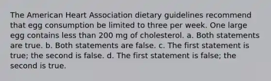 The American Heart Association dietary guidelines recommend that egg consumption be limited to three per week. One large egg contains less than 200 mg of cholesterol. a. Both statements are true. b. Both statements are false. c. The first statement is true; the second is false. d. The first statement is false; the second is true.