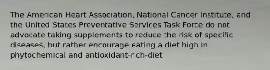 The American Heart Association, National Cancer Institute, and the United States Preventative Services Task Force do not advocate taking supplements to reduce the risk of specific diseases, but rather encourage eating a diet high in phytochemical and antioxidant-rich-diet