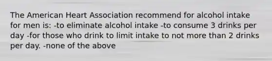 The American Heart Association recommend for alcohol intake for men is: -to eliminate alcohol intake -to consume 3 drinks per day -for those who drink to limit intake to not more than 2 drinks per day. -none of the above