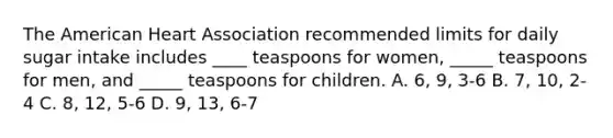 The American Heart Association recommended limits for daily sugar intake includes ____ teaspoons for women, _____ teaspoons for men, and _____ teaspoons for children. A. 6, 9, 3-6 B. 7, 10, 2-4 C. 8, 12, 5-6 D. 9, 13, 6-7