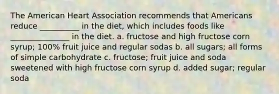 The American Heart Association recommends that Americans reduce __________ in the diet, which includes foods like _______________ in the diet. a. fructose and high fructose corn syrup; 100% fruit juice and regular sodas b. all sugars; all forms of simple carbohydrate c. fructose; fruit juice and soda sweetened with high fructose corn syrup d. added sugar; regular soda