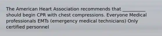 The American Heart Association recommends that __________ should begin CPR with chest compressions. Everyone Medical professionals EMTs (emergency medical technicians) Only certified personnel