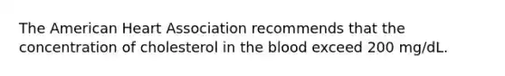 The American Heart Association recommends that the concentration of cholesterol in <a href='https://www.questionai.com/knowledge/k7oXMfj7lk-the-blood' class='anchor-knowledge'>the blood</a> exceed 200 mg/dL.