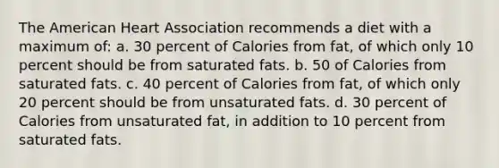 The American Heart Association recommends a diet with a maximum of: a. 30 percent of Calories from fat, of which only 10 percent should be from saturated fats. b. 50 of Calories from saturated fats. c. 40 percent of Calories from fat, of which only 20 percent should be from unsaturated fats. d. 30 percent of Calories from unsaturated fat, in addition to 10 percent from saturated fats.