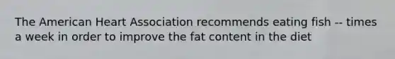 The American Heart Association recommends eating fish -- times a week in order to improve the fat content in the diet