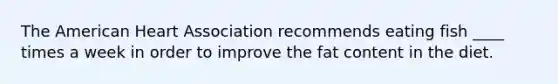 The American Heart Association recommends eating fish ____ times a week in order to improve the fat content in the diet.
