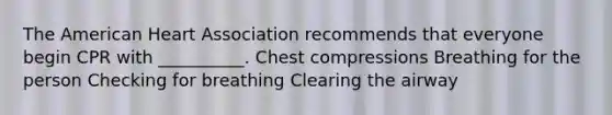 The American Heart Association recommends that everyone begin CPR with __________. Chest compressions Breathing for the person Checking for breathing Clearing the airway