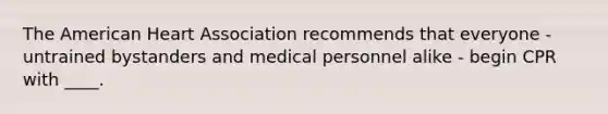 The American Heart Association recommends that everyone - untrained bystanders and medical personnel alike - begin CPR with ____.