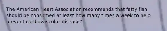 The American Heart Association recommends that fatty fish should be consumed at least how many times a week to help prevent cardiovascular disease?