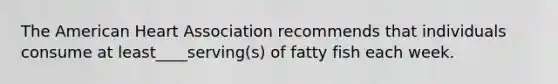 The American Heart Association recommends that individuals consume at least____serving(s) of fatty fish each week.