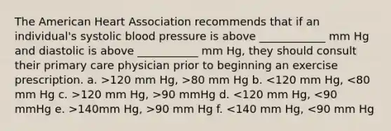 The American Heart Association recommends that if an individual's systolic <a href='https://www.questionai.com/knowledge/kD0HacyPBr-blood-pressure' class='anchor-knowledge'>blood pressure</a> is above ____________ mm Hg and diastolic is above ___________ mm Hg, they should consult their primary care physician prior to beginning an exercise prescription. a. >120 mm Hg, >80 mm Hg b. 120 mm Hg, >90 mmHg d. 140mm Hg, >90 mm Hg f. <140 mm Hg, <90 mm Hg