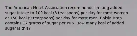 The American Heart Association recommends limiting added sugar intake to 100 kcal (6 teaspoons) per day for most women or 150 kcal (9 teaspoons) per day for most men. Raisin Bran contains 17 grams of sugar per cup. How many kcal of added sugar is this?